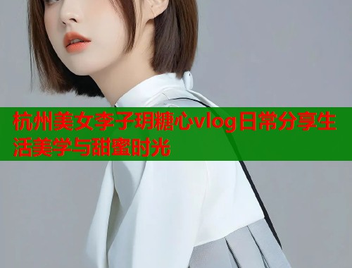 杭州美女李子玥糖心vlog日常分享生活美学与甜蜜时光
