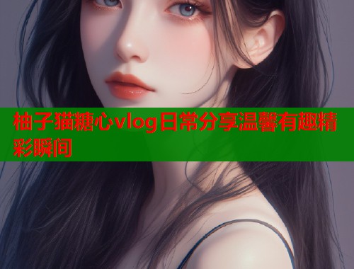 柚子猫糖心vlog日常分享温馨有趣精彩瞬间