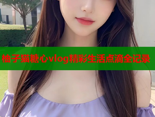 柚子猫糖心vlog精彩生活点滴全记录