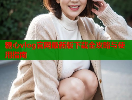 糖心vlog官网最新版下载全攻略与使用指南