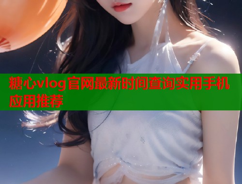 糖心vlog官网最新时间查询实用手机应用推荐