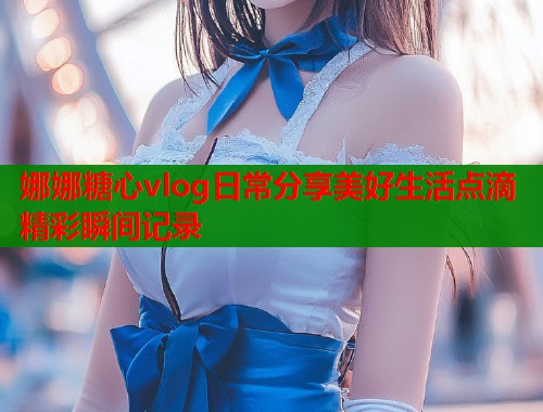 娜娜糖心vlog日常分享美好生活点滴精彩瞬间记录
