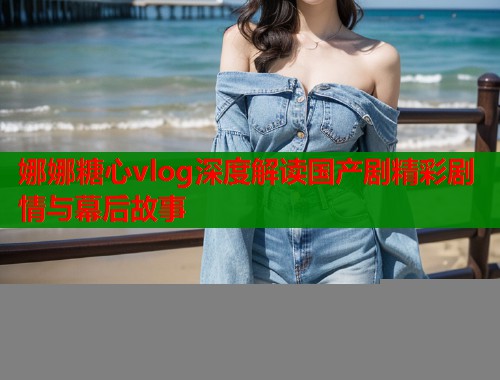 娜娜糖心vlog深度解读国产剧精彩剧情与幕后故事