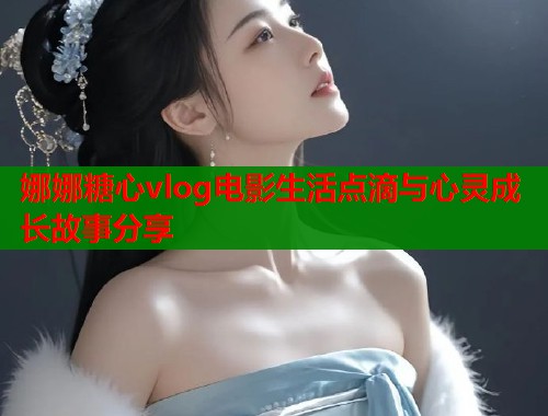 娜娜糖心vlog电影生活点滴与心灵成长故事分享