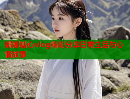 娜娜糖心vlog精彩分享日常生活与心情故事