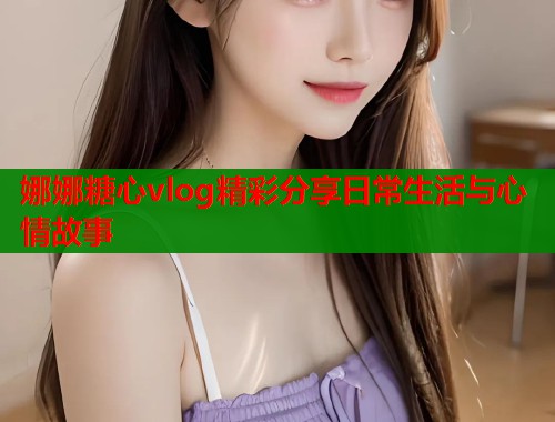 娜娜糖心vlog精彩分享日常生活与心情故事
