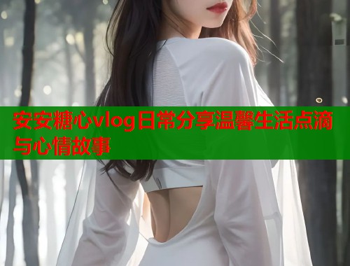 安安糖心vlog日常分享温馨生活点滴与心情故事