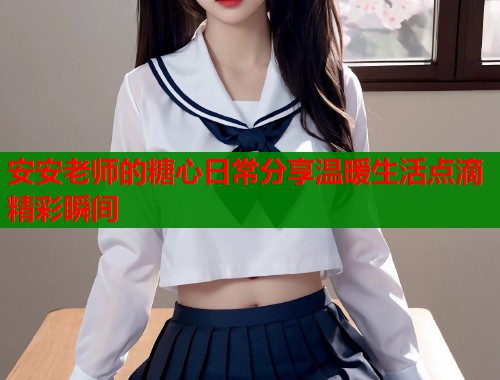 安安老师的糖心日常分享温暖生活点滴精彩瞬间