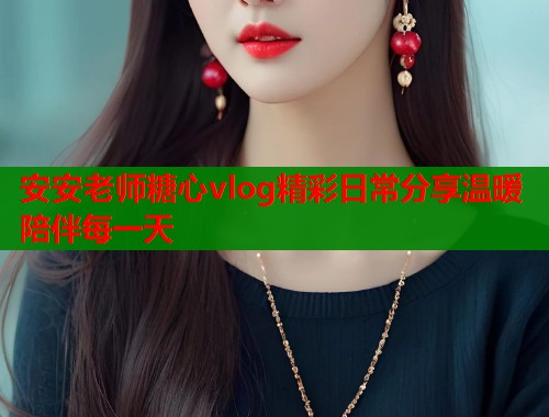 安安老师糖心vlog精彩日常分享温暖陪伴每一天