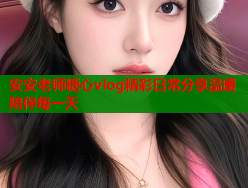 安安老师糖心vlog精彩日常分享温暖陪伴每一天