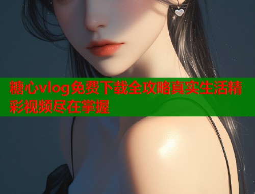 糖心vlog免费下载全攻略真实生活精彩视频尽在掌握