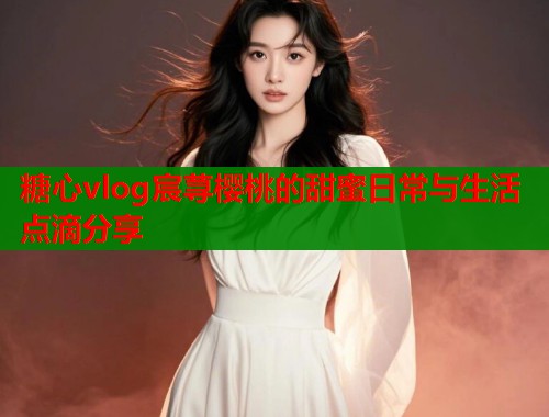 糖心vlog宸荨樱桃的甜蜜日常与生活点滴分享