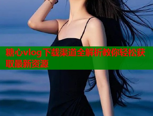 糖心vlog下载渠道全解析教你轻松获取最新资源