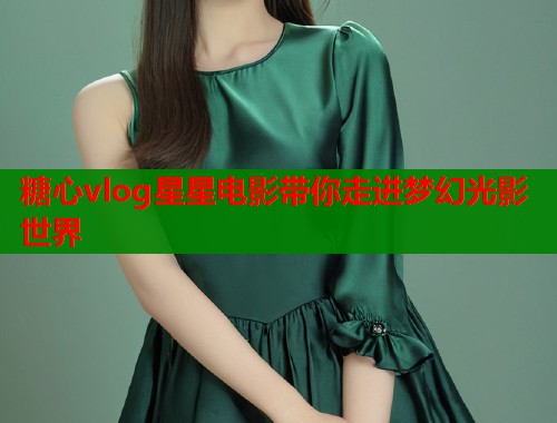 糖心vlog星星电影带你走进梦幻光影世界