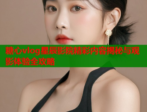 糖心vlog星辰影院精彩内容揭秘与观影体验全攻略