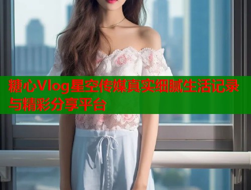 糖心Vlog星空传媒真实细腻生活记录与精彩分享平台