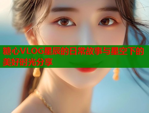 糖心VLOG星辰的日常故事与星空下的美好时光分享
