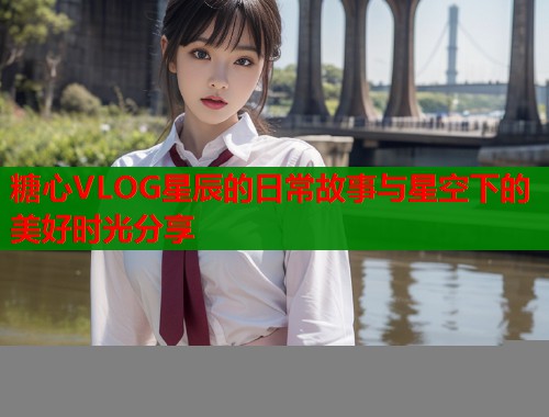 糖心VLOG星辰的日常故事与星空下的美好时光分享