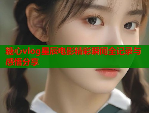 糖心vlog星辰电影精彩瞬间全记录与感悟分享