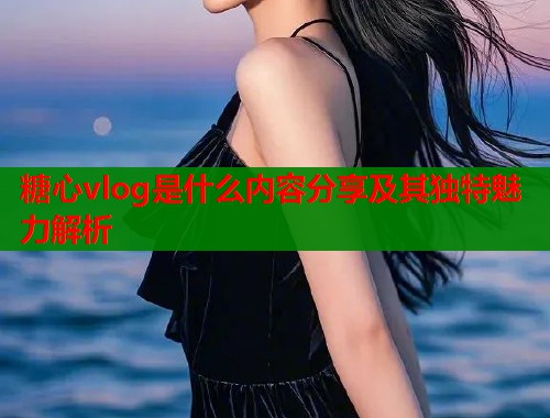 糖心vlog是什么内容分享及其独特魅力解析