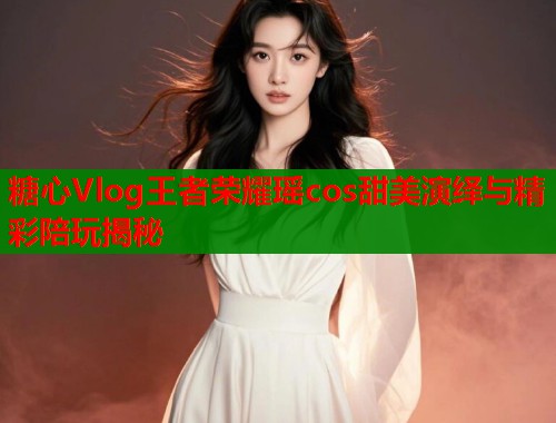 糖心Vlog王者荣耀瑶cos甜美演绎与精彩陪玩揭秘