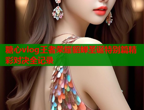 糖心vlog王者荣耀貂蝉圣诞特别篇精彩对决全记录