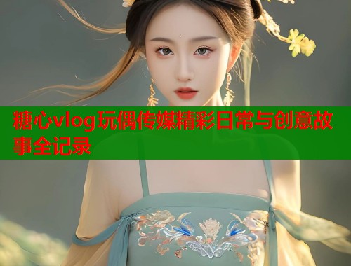 糖心vlog玩偶传媒精彩日常与创意故事全记录
