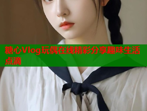 糖心Vlog玩偶在线精彩分享趣味生活点滴
