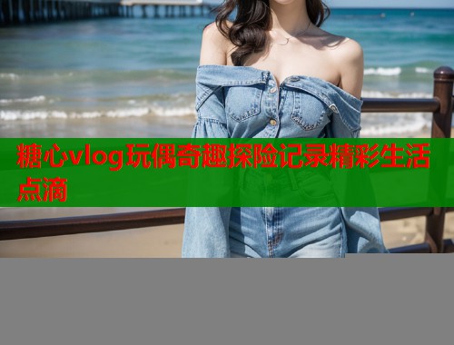 糖心vlog玩偶奇趣探险记录精彩生活点滴
