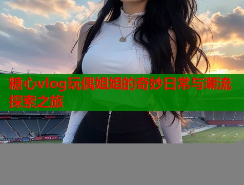 糖心vlog玩偶姐姐的奇妙日常与潮流探索之旅
