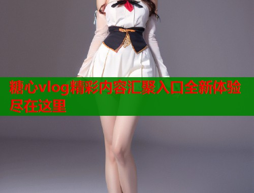 糖心vlog精彩内容汇聚入口全新体验尽在这里