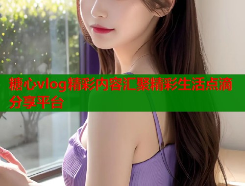 糖心vlog精彩内容汇聚精彩生活点滴分享平台