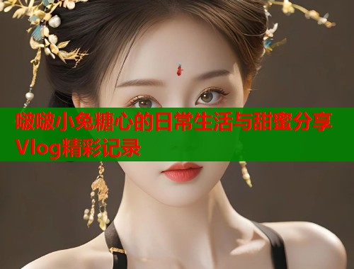 啵啵小兔糖心的日常生活与甜蜜分享Vlog精彩记录