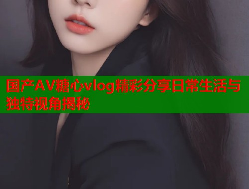 国产AV糖心vlog精彩分享日常生活与独特视角揭秘