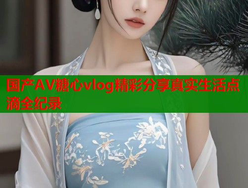 国产AV糖心vlog精彩分享真实生活点滴全纪录