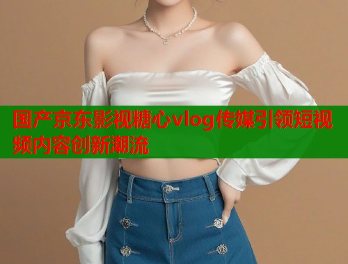 国产京东影视糖心vlog传媒引领短视频内容创新潮流