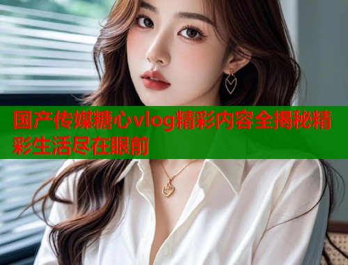 国产传媒糖心vlog精彩内容全揭秘精彩生活尽在眼前