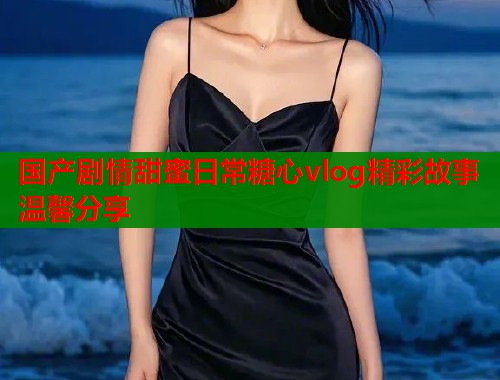 国产剧情甜蜜日常糖心vlog精彩故事温馨分享