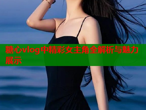 糖心vlog中精彩女主角全解析与魅力展示