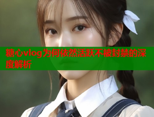 糖心vlog为何依然活跃不被封禁的深度解析