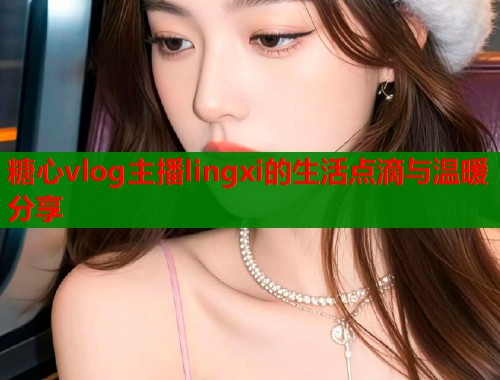 糖心vlog主播lingxi的生活点滴与温暖分享