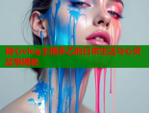 糖心vlog主播多乙的日常生活与心灵故事揭秘
