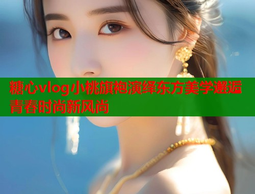 糖心vlog小桃旗袍演绎东方美学邂逅青春时尚新风尚