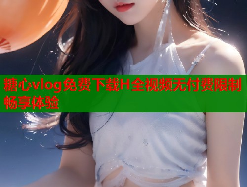 糖心vlog免费下载H全视频无付费限制畅享体验 糖心vlog免费下载H全视频无付费限制畅享体验