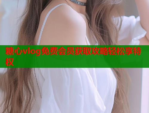 糖心vlog免费会员获取攻略轻松享特权 糖心vlog免费会员获取攻略轻松享特权
